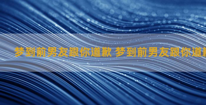 梦到前男友跟你道歉 梦到前男友跟你道歉什么意思